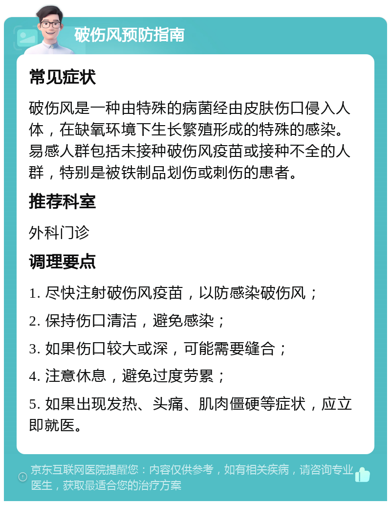 破伤风预防指南 常见症状 破伤风是一种由特殊的病菌经由皮肤伤口侵入人体，在缺氧环境下生长繁殖形成的特殊的感染。易感人群包括未接种破伤风疫苗或接种不全的人群，特别是被铁制品划伤或刺伤的患者。 推荐科室 外科门诊 调理要点 1. 尽快注射破伤风疫苗，以防感染破伤风； 2. 保持伤口清洁，避免感染； 3. 如果伤口较大或深，可能需要缝合； 4. 注意休息，避免过度劳累； 5. 如果出现发热、头痛、肌肉僵硬等症状，应立即就医。