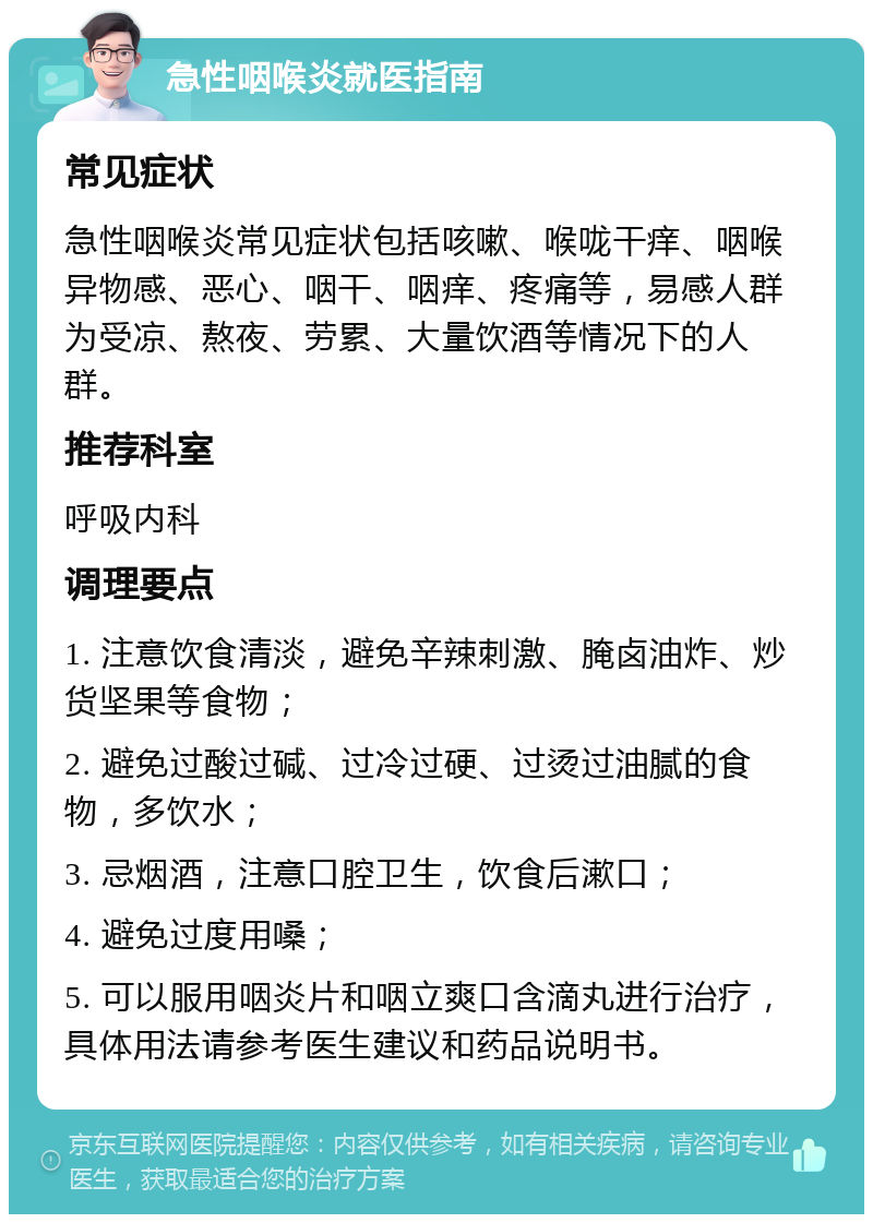 急性咽喉炎就医指南 常见症状 急性咽喉炎常见症状包括咳嗽、喉咙干痒、咽喉异物感、恶心、咽干、咽痒、疼痛等，易感人群为受凉、熬夜、劳累、大量饮酒等情况下的人群。 推荐科室 呼吸内科 调理要点 1. 注意饮食清淡，避免辛辣刺激、腌卤油炸、炒货坚果等食物； 2. 避免过酸过碱、过冷过硬、过烫过油腻的食物，多饮水； 3. 忌烟酒，注意口腔卫生，饮食后漱口； 4. 避免过度用嗓； 5. 可以服用咽炎片和咽立爽口含滴丸进行治疗，具体用法请参考医生建议和药品说明书。