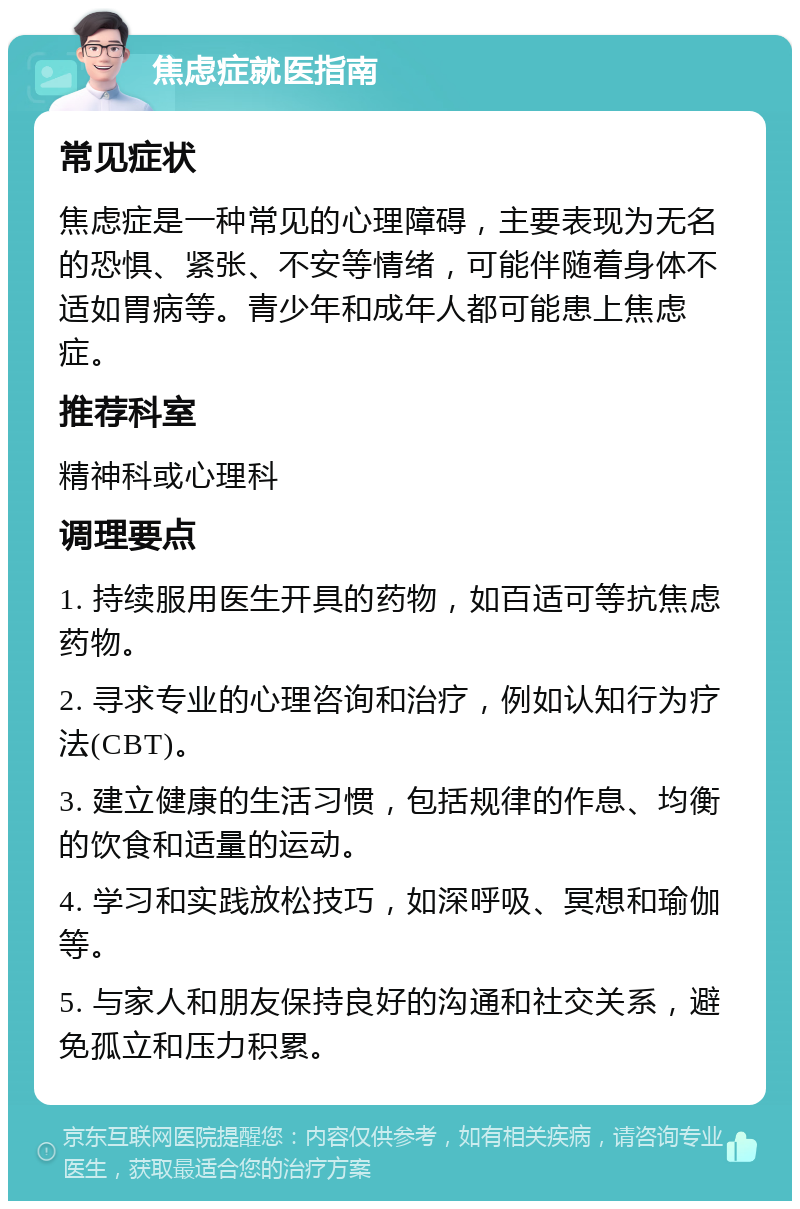 焦虑症就医指南 常见症状 焦虑症是一种常见的心理障碍，主要表现为无名的恐惧、紧张、不安等情绪，可能伴随着身体不适如胃病等。青少年和成年人都可能患上焦虑症。 推荐科室 精神科或心理科 调理要点 1. 持续服用医生开具的药物，如百适可等抗焦虑药物。 2. 寻求专业的心理咨询和治疗，例如认知行为疗法(CBT)。 3. 建立健康的生活习惯，包括规律的作息、均衡的饮食和适量的运动。 4. 学习和实践放松技巧，如深呼吸、冥想和瑜伽等。 5. 与家人和朋友保持良好的沟通和社交关系，避免孤立和压力积累。