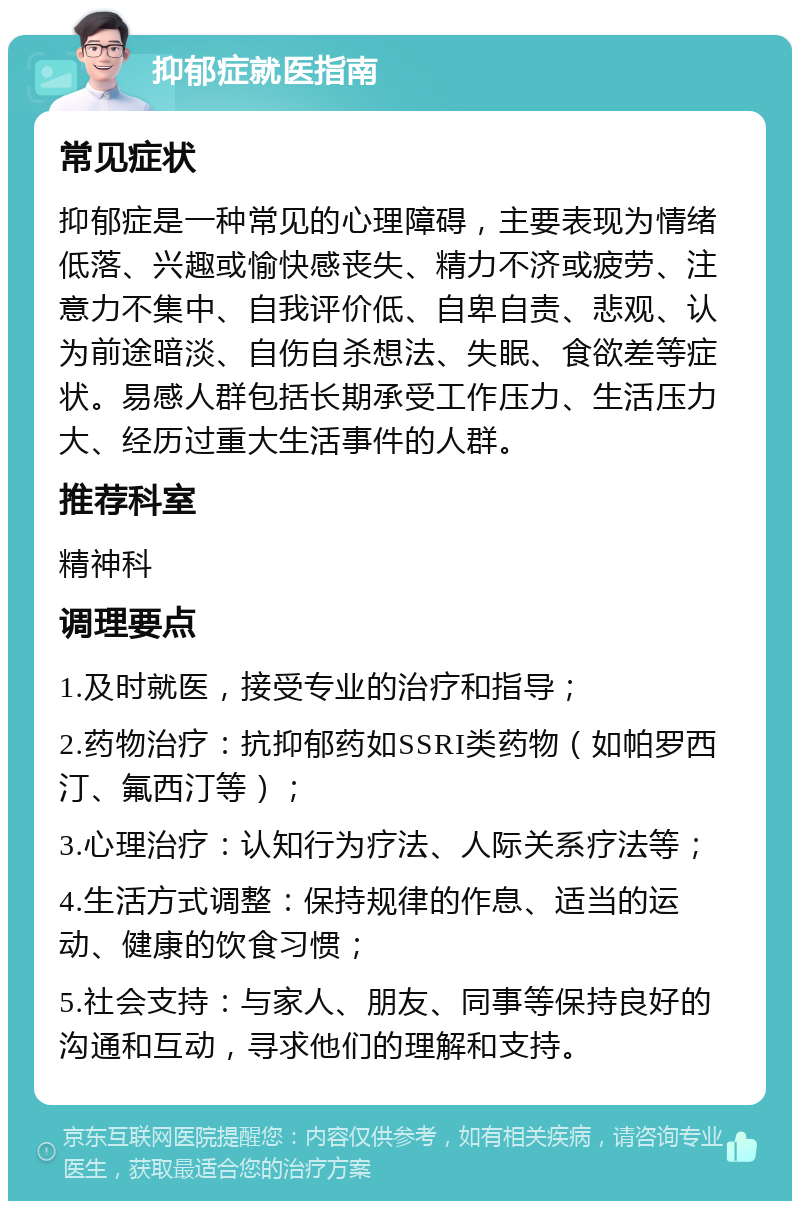 抑郁症就医指南 常见症状 抑郁症是一种常见的心理障碍，主要表现为情绪低落、兴趣或愉快感丧失、精力不济或疲劳、注意力不集中、自我评价低、自卑自责、悲观、认为前途暗淡、自伤自杀想法、失眠、食欲差等症状。易感人群包括长期承受工作压力、生活压力大、经历过重大生活事件的人群。 推荐科室 精神科 调理要点 1.及时就医，接受专业的治疗和指导； 2.药物治疗：抗抑郁药如SSRI类药物（如帕罗西汀、氟西汀等）； 3.心理治疗：认知行为疗法、人际关系疗法等； 4.生活方式调整：保持规律的作息、适当的运动、健康的饮食习惯； 5.社会支持：与家人、朋友、同事等保持良好的沟通和互动，寻求他们的理解和支持。