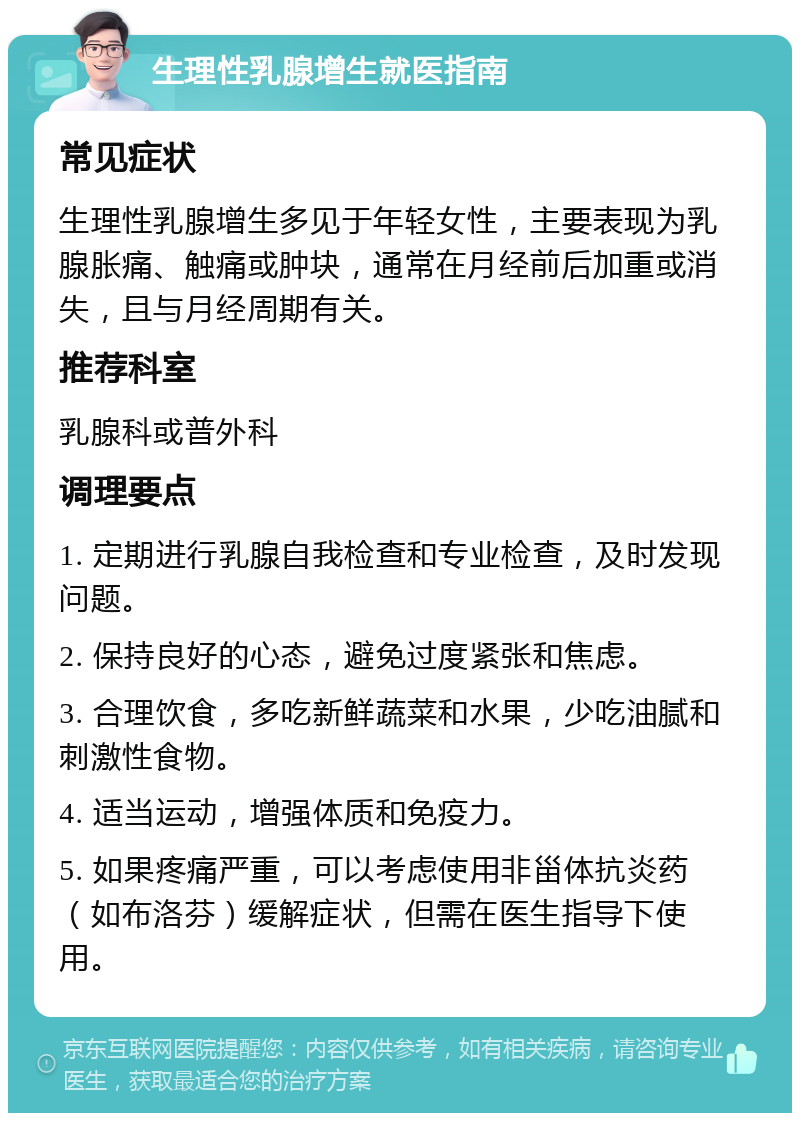 生理性乳腺增生就医指南 常见症状 生理性乳腺增生多见于年轻女性，主要表现为乳腺胀痛、触痛或肿块，通常在月经前后加重或消失，且与月经周期有关。 推荐科室 乳腺科或普外科 调理要点 1. 定期进行乳腺自我检查和专业检查，及时发现问题。 2. 保持良好的心态，避免过度紧张和焦虑。 3. 合理饮食，多吃新鲜蔬菜和水果，少吃油腻和刺激性食物。 4. 适当运动，增强体质和免疫力。 5. 如果疼痛严重，可以考虑使用非甾体抗炎药（如布洛芬）缓解症状，但需在医生指导下使用。