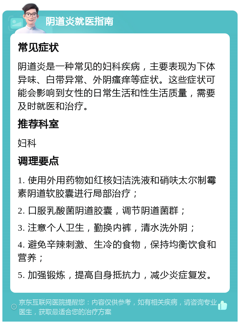 阴道炎就医指南 常见症状 阴道炎是一种常见的妇科疾病，主要表现为下体异味、白带异常、外阴瘙痒等症状。这些症状可能会影响到女性的日常生活和性生活质量，需要及时就医和治疗。 推荐科室 妇科 调理要点 1. 使用外用药物如红核妇洁洗液和硝呋太尔制霉素阴道软胶囊进行局部治疗； 2. 口服乳酸菌阴道胶囊，调节阴道菌群； 3. 注意个人卫生，勤换内裤，清水洗外阴； 4. 避免辛辣刺激、生冷的食物，保持均衡饮食和营养； 5. 加强锻炼，提高自身抵抗力，减少炎症复发。