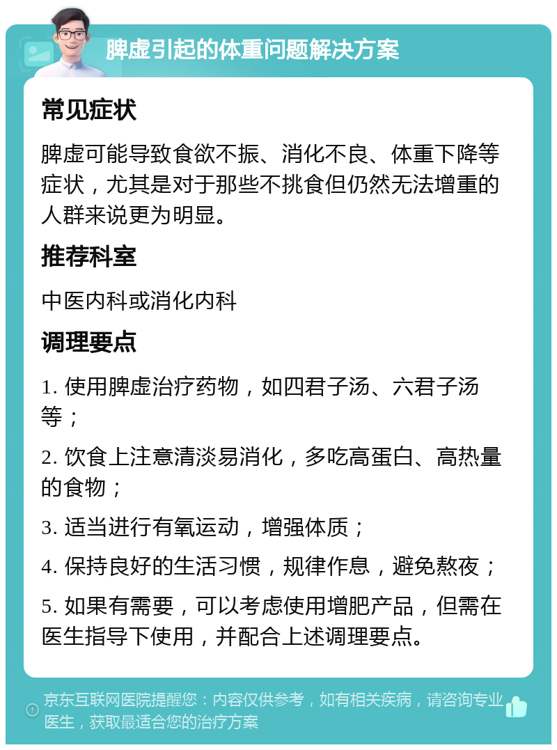 脾虚引起的体重问题解决方案 常见症状 脾虚可能导致食欲不振、消化不良、体重下降等症状，尤其是对于那些不挑食但仍然无法增重的人群来说更为明显。 推荐科室 中医内科或消化内科 调理要点 1. 使用脾虚治疗药物，如四君子汤、六君子汤等； 2. 饮食上注意清淡易消化，多吃高蛋白、高热量的食物； 3. 适当进行有氧运动，增强体质； 4. 保持良好的生活习惯，规律作息，避免熬夜； 5. 如果有需要，可以考虑使用增肥产品，但需在医生指导下使用，并配合上述调理要点。