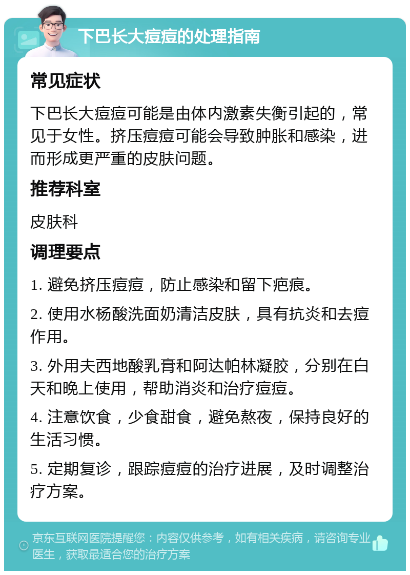 下巴长大痘痘的处理指南 常见症状 下巴长大痘痘可能是由体内激素失衡引起的，常见于女性。挤压痘痘可能会导致肿胀和感染，进而形成更严重的皮肤问题。 推荐科室 皮肤科 调理要点 1. 避免挤压痘痘，防止感染和留下疤痕。 2. 使用水杨酸洗面奶清洁皮肤，具有抗炎和去痘作用。 3. 外用夫西地酸乳膏和阿达帕林凝胶，分别在白天和晚上使用，帮助消炎和治疗痘痘。 4. 注意饮食，少食甜食，避免熬夜，保持良好的生活习惯。 5. 定期复诊，跟踪痘痘的治疗进展，及时调整治疗方案。