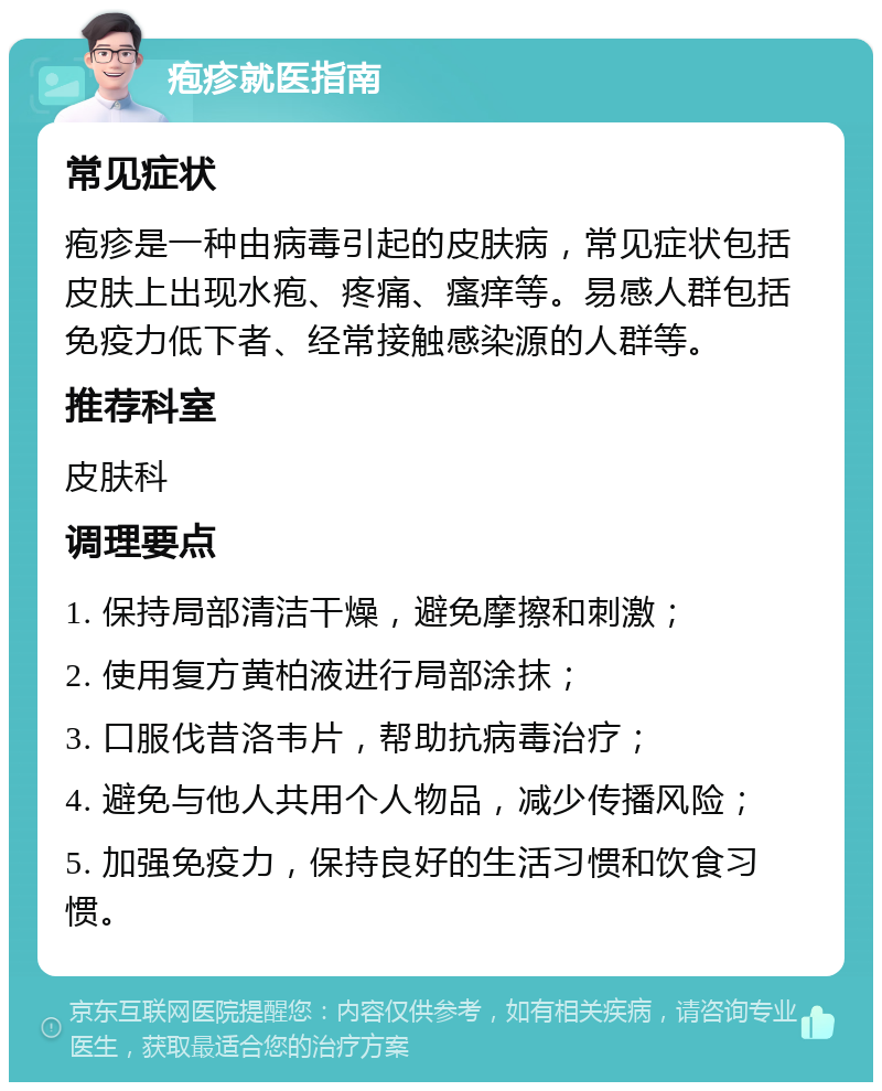 疱疹就医指南 常见症状 疱疹是一种由病毒引起的皮肤病，常见症状包括皮肤上出现水疱、疼痛、瘙痒等。易感人群包括免疫力低下者、经常接触感染源的人群等。 推荐科室 皮肤科 调理要点 1. 保持局部清洁干燥，避免摩擦和刺激； 2. 使用复方黄柏液进行局部涂抹； 3. 口服伐昔洛韦片，帮助抗病毒治疗； 4. 避免与他人共用个人物品，减少传播风险； 5. 加强免疫力，保持良好的生活习惯和饮食习惯。