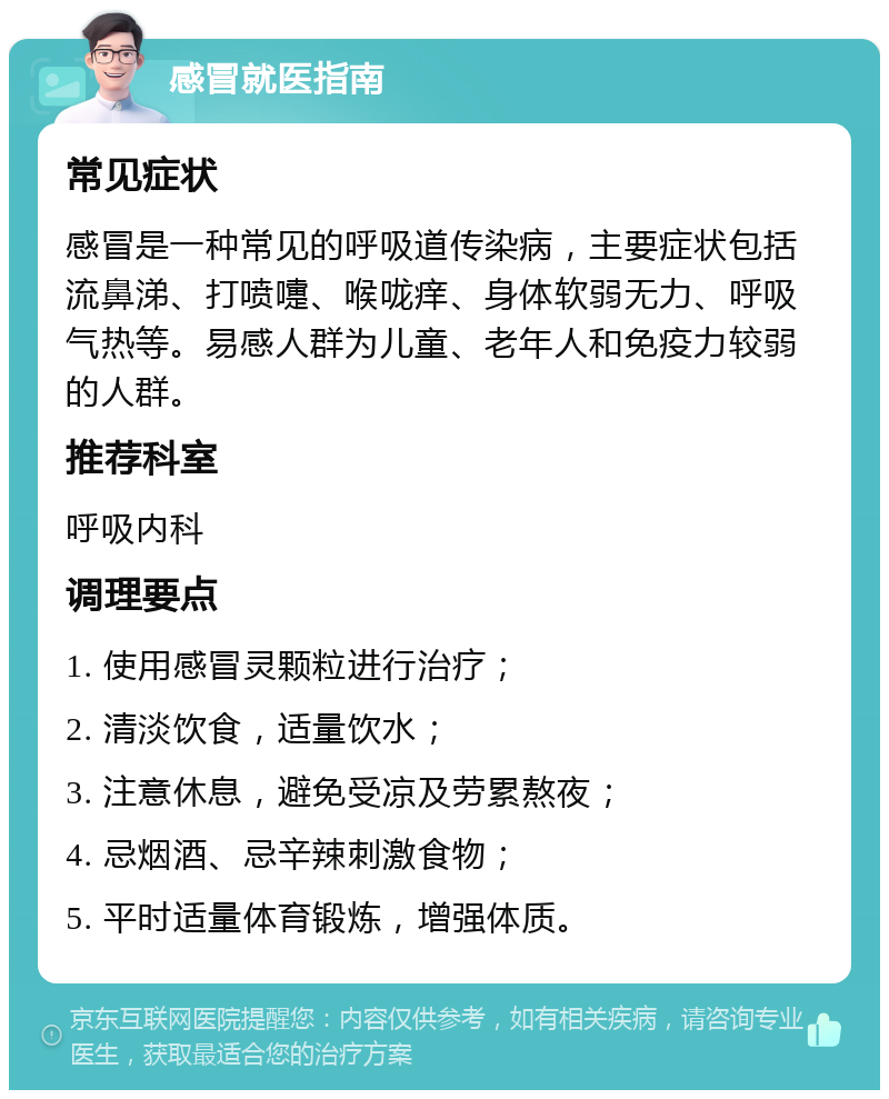 感冒就医指南 常见症状 感冒是一种常见的呼吸道传染病，主要症状包括流鼻涕、打喷嚏、喉咙痒、身体软弱无力、呼吸气热等。易感人群为儿童、老年人和免疫力较弱的人群。 推荐科室 呼吸内科 调理要点 1. 使用感冒灵颗粒进行治疗； 2. 清淡饮食，适量饮水； 3. 注意休息，避免受凉及劳累熬夜； 4. 忌烟酒、忌辛辣刺激食物； 5. 平时适量体育锻炼，增强体质。