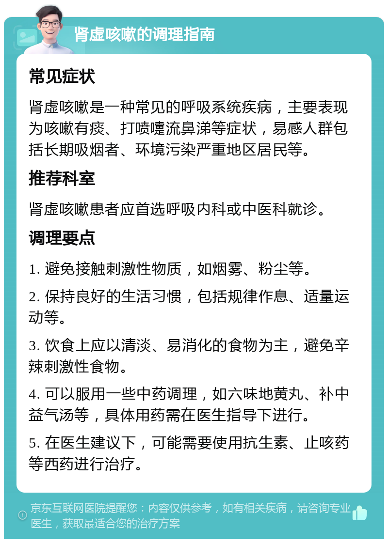 肾虚咳嗽的调理指南 常见症状 肾虚咳嗽是一种常见的呼吸系统疾病，主要表现为咳嗽有痰、打喷嚏流鼻涕等症状，易感人群包括长期吸烟者、环境污染严重地区居民等。 推荐科室 肾虚咳嗽患者应首选呼吸内科或中医科就诊。 调理要点 1. 避免接触刺激性物质，如烟雾、粉尘等。 2. 保持良好的生活习惯，包括规律作息、适量运动等。 3. 饮食上应以清淡、易消化的食物为主，避免辛辣刺激性食物。 4. 可以服用一些中药调理，如六味地黄丸、补中益气汤等，具体用药需在医生指导下进行。 5. 在医生建议下，可能需要使用抗生素、止咳药等西药进行治疗。