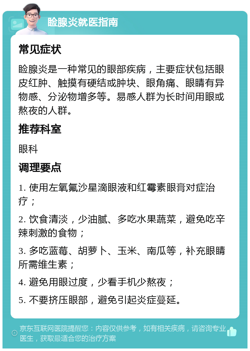 睑腺炎就医指南 常见症状 睑腺炎是一种常见的眼部疾病，主要症状包括眼皮红肿、触摸有硬结或肿块、眼角痛、眼睛有异物感、分泌物增多等。易感人群为长时间用眼或熬夜的人群。 推荐科室 眼科 调理要点 1. 使用左氧氟沙星滴眼液和红霉素眼膏对症治疗； 2. 饮食清淡，少油腻、多吃水果蔬菜，避免吃辛辣刺激的食物； 3. 多吃蓝莓、胡萝卜、玉米、南瓜等，补充眼睛所需维生素； 4. 避免用眼过度，少看手机少熬夜； 5. 不要挤压眼部，避免引起炎症蔓延。