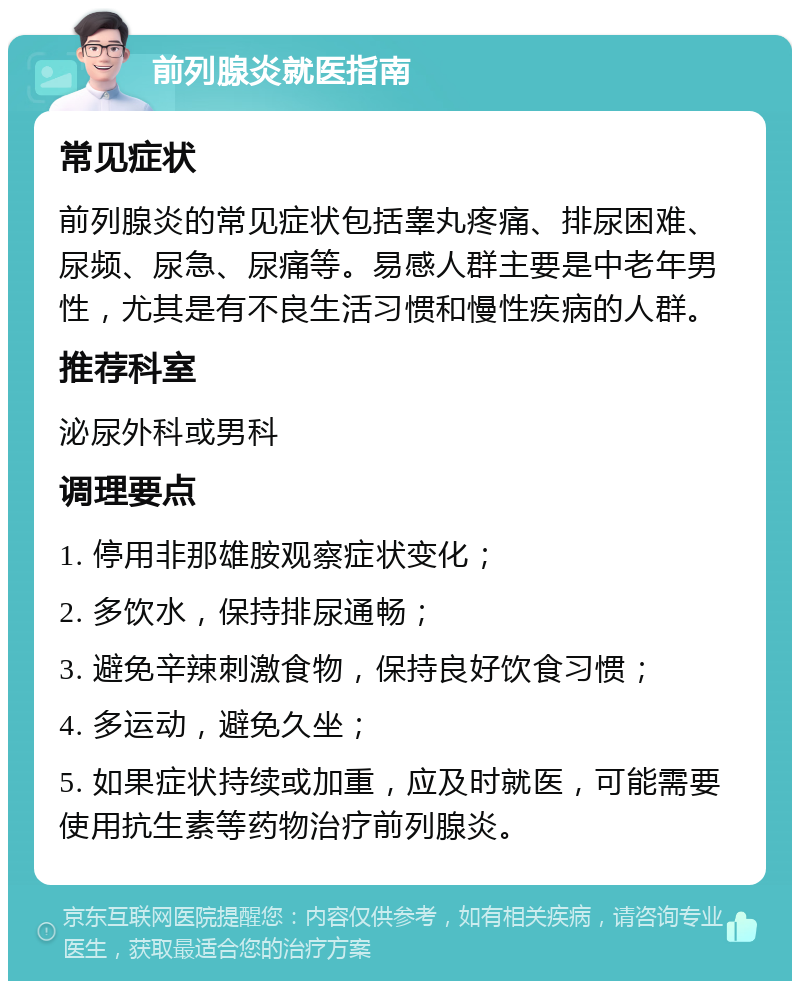 前列腺炎就医指南 常见症状 前列腺炎的常见症状包括睾丸疼痛、排尿困难、尿频、尿急、尿痛等。易感人群主要是中老年男性，尤其是有不良生活习惯和慢性疾病的人群。 推荐科室 泌尿外科或男科 调理要点 1. 停用非那雄胺观察症状变化； 2. 多饮水，保持排尿通畅； 3. 避免辛辣刺激食物，保持良好饮食习惯； 4. 多运动，避免久坐； 5. 如果症状持续或加重，应及时就医，可能需要使用抗生素等药物治疗前列腺炎。