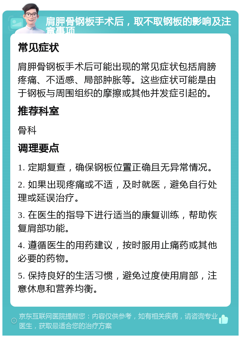 肩胛骨钢板手术后，取不取钢板的影响及注意事项 常见症状 肩胛骨钢板手术后可能出现的常见症状包括肩膀疼痛、不适感、局部肿胀等。这些症状可能是由于钢板与周围组织的摩擦或其他并发症引起的。 推荐科室 骨科 调理要点 1. 定期复查，确保钢板位置正确且无异常情况。 2. 如果出现疼痛或不适，及时就医，避免自行处理或延误治疗。 3. 在医生的指导下进行适当的康复训练，帮助恢复肩部功能。 4. 遵循医生的用药建议，按时服用止痛药或其他必要的药物。 5. 保持良好的生活习惯，避免过度使用肩部，注意休息和营养均衡。