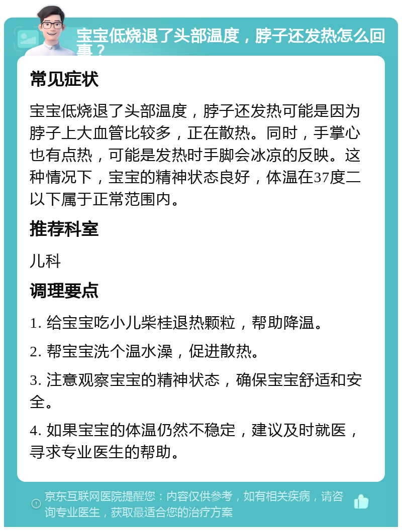 宝宝低烧退了头部温度，脖子还发热怎么回事？ 常见症状 宝宝低烧退了头部温度，脖子还发热可能是因为脖子上大血管比较多，正在散热。同时，手掌心也有点热，可能是发热时手脚会冰凉的反映。这种情况下，宝宝的精神状态良好，体温在37度二以下属于正常范围内。 推荐科室 儿科 调理要点 1. 给宝宝吃小儿柴桂退热颗粒，帮助降温。 2. 帮宝宝洗个温水澡，促进散热。 3. 注意观察宝宝的精神状态，确保宝宝舒适和安全。 4. 如果宝宝的体温仍然不稳定，建议及时就医，寻求专业医生的帮助。