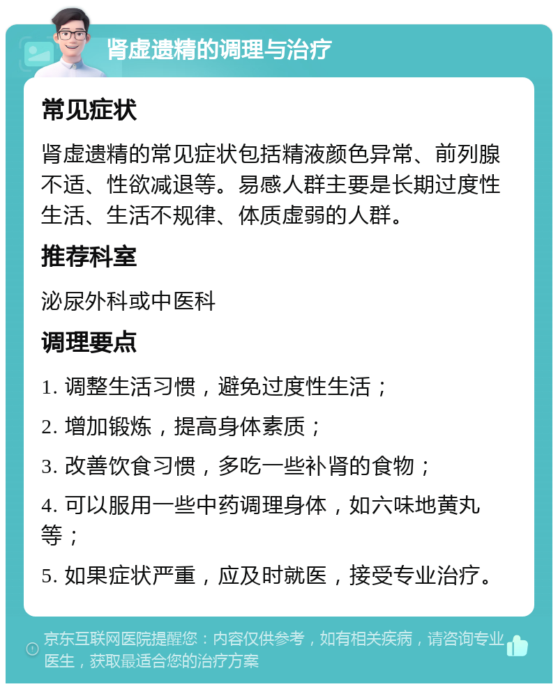 肾虚遗精的调理与治疗 常见症状 肾虚遗精的常见症状包括精液颜色异常、前列腺不适、性欲减退等。易感人群主要是长期过度性生活、生活不规律、体质虚弱的人群。 推荐科室 泌尿外科或中医科 调理要点 1. 调整生活习惯，避免过度性生活； 2. 增加锻炼，提高身体素质； 3. 改善饮食习惯，多吃一些补肾的食物； 4. 可以服用一些中药调理身体，如六味地黄丸等； 5. 如果症状严重，应及时就医，接受专业治疗。