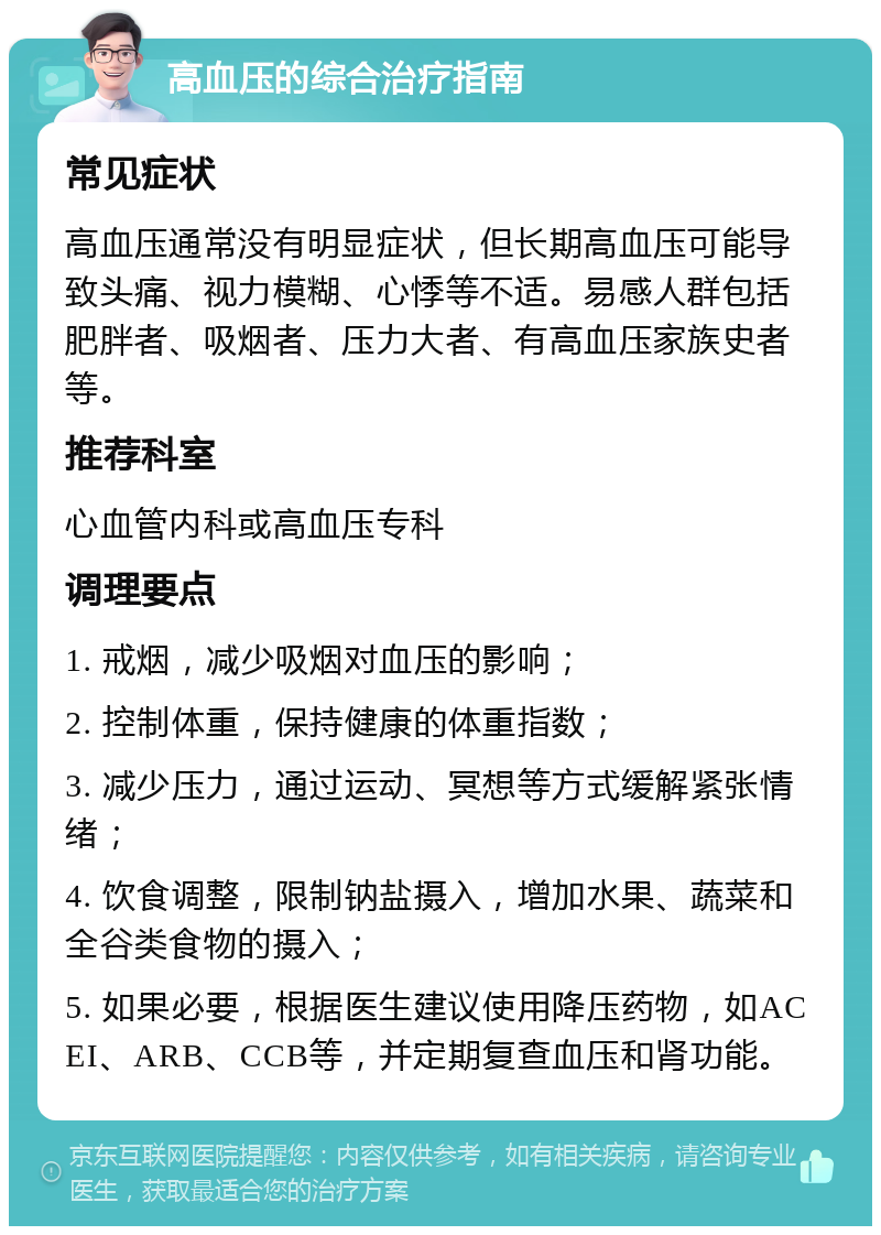 高血压的综合治疗指南 常见症状 高血压通常没有明显症状，但长期高血压可能导致头痛、视力模糊、心悸等不适。易感人群包括肥胖者、吸烟者、压力大者、有高血压家族史者等。 推荐科室 心血管内科或高血压专科 调理要点 1. 戒烟，减少吸烟对血压的影响； 2. 控制体重，保持健康的体重指数； 3. 减少压力，通过运动、冥想等方式缓解紧张情绪； 4. 饮食调整，限制钠盐摄入，增加水果、蔬菜和全谷类食物的摄入； 5. 如果必要，根据医生建议使用降压药物，如ACEI、ARB、CCB等，并定期复查血压和肾功能。