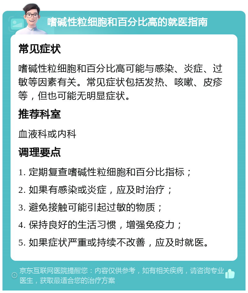 嗜碱性粒细胞和百分比高的就医指南 常见症状 嗜碱性粒细胞和百分比高可能与感染、炎症、过敏等因素有关。常见症状包括发热、咳嗽、皮疹等，但也可能无明显症状。 推荐科室 血液科或内科 调理要点 1. 定期复查嗜碱性粒细胞和百分比指标； 2. 如果有感染或炎症，应及时治疗； 3. 避免接触可能引起过敏的物质； 4. 保持良好的生活习惯，增强免疫力； 5. 如果症状严重或持续不改善，应及时就医。