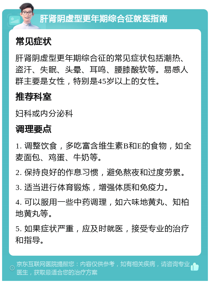 肝肾阴虚型更年期综合征就医指南 常见症状 肝肾阴虚型更年期综合征的常见症状包括潮热、盗汗、失眠、头晕、耳鸣、腰膝酸软等。易感人群主要是女性，特别是45岁以上的女性。 推荐科室 妇科或内分泌科 调理要点 1. 调整饮食，多吃富含维生素B和E的食物，如全麦面包、鸡蛋、牛奶等。 2. 保持良好的作息习惯，避免熬夜和过度劳累。 3. 适当进行体育锻炼，增强体质和免疫力。 4. 可以服用一些中药调理，如六味地黄丸、知柏地黄丸等。 5. 如果症状严重，应及时就医，接受专业的治疗和指导。