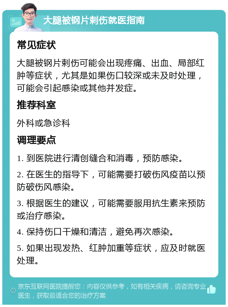 大腿被钢片剌伤就医指南 常见症状 大腿被钢片剌伤可能会出现疼痛、出血、局部红肿等症状，尤其是如果伤口较深或未及时处理，可能会引起感染或其他并发症。 推荐科室 外科或急诊科 调理要点 1. 到医院进行清创缝合和消毒，预防感染。 2. 在医生的指导下，可能需要打破伤风疫苗以预防破伤风感染。 3. 根据医生的建议，可能需要服用抗生素来预防或治疗感染。 4. 保持伤口干燥和清洁，避免再次感染。 5. 如果出现发热、红肿加重等症状，应及时就医处理。