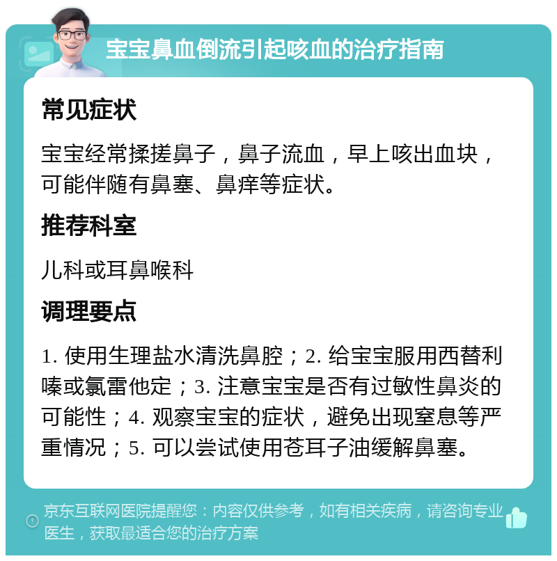 宝宝鼻血倒流引起咳血的治疗指南 常见症状 宝宝经常揉搓鼻子，鼻子流血，早上咳出血块，可能伴随有鼻塞、鼻痒等症状。 推荐科室 儿科或耳鼻喉科 调理要点 1. 使用生理盐水清洗鼻腔；2. 给宝宝服用西替利嗪或氯雷他定；3. 注意宝宝是否有过敏性鼻炎的可能性；4. 观察宝宝的症状，避免出现窒息等严重情况；5. 可以尝试使用苍耳子油缓解鼻塞。