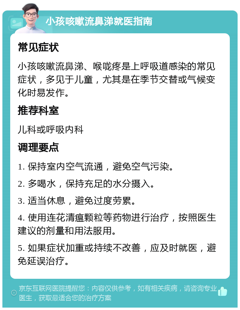 小孩咳嗽流鼻涕就医指南 常见症状 小孩咳嗽流鼻涕、喉咙疼是上呼吸道感染的常见症状，多见于儿童，尤其是在季节交替或气候变化时易发作。 推荐科室 儿科或呼吸内科 调理要点 1. 保持室内空气流通，避免空气污染。 2. 多喝水，保持充足的水分摄入。 3. 适当休息，避免过度劳累。 4. 使用连花清瘟颗粒等药物进行治疗，按照医生建议的剂量和用法服用。 5. 如果症状加重或持续不改善，应及时就医，避免延误治疗。