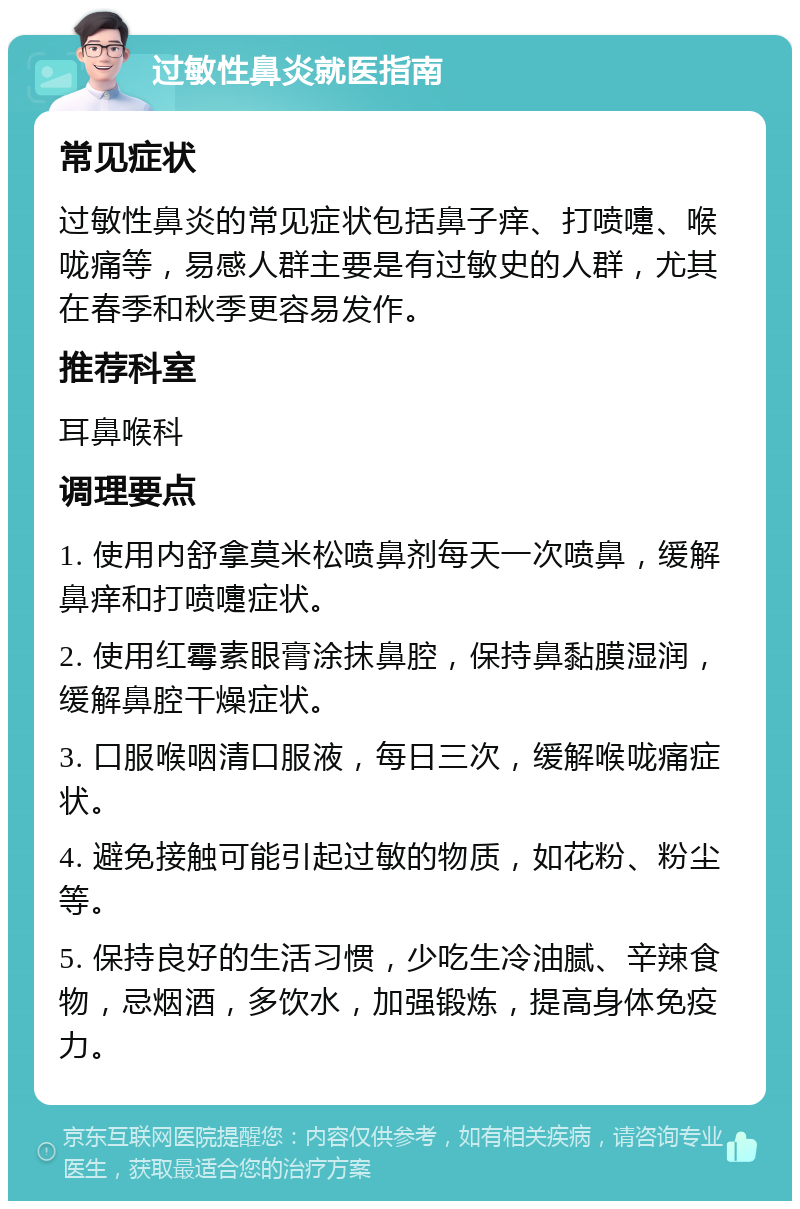 过敏性鼻炎就医指南 常见症状 过敏性鼻炎的常见症状包括鼻子痒、打喷嚏、喉咙痛等，易感人群主要是有过敏史的人群，尤其在春季和秋季更容易发作。 推荐科室 耳鼻喉科 调理要点 1. 使用内舒拿莫米松喷鼻剂每天一次喷鼻，缓解鼻痒和打喷嚏症状。 2. 使用红霉素眼膏涂抹鼻腔，保持鼻黏膜湿润，缓解鼻腔干燥症状。 3. 口服喉咽清口服液，每日三次，缓解喉咙痛症状。 4. 避免接触可能引起过敏的物质，如花粉、粉尘等。 5. 保持良好的生活习惯，少吃生冷油腻、辛辣食物，忌烟酒，多饮水，加强锻炼，提高身体免疫力。