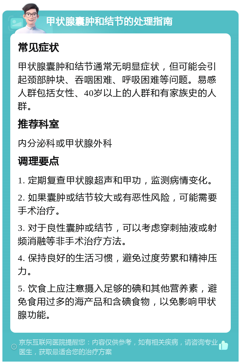 甲状腺囊肿和结节的处理指南 常见症状 甲状腺囊肿和结节通常无明显症状，但可能会引起颈部肿块、吞咽困难、呼吸困难等问题。易感人群包括女性、40岁以上的人群和有家族史的人群。 推荐科室 内分泌科或甲状腺外科 调理要点 1. 定期复查甲状腺超声和甲功，监测病情变化。 2. 如果囊肿或结节较大或有恶性风险，可能需要手术治疗。 3. 对于良性囊肿或结节，可以考虑穿刺抽液或射频消融等非手术治疗方法。 4. 保持良好的生活习惯，避免过度劳累和精神压力。 5. 饮食上应注意摄入足够的碘和其他营养素，避免食用过多的海产品和含碘食物，以免影响甲状腺功能。