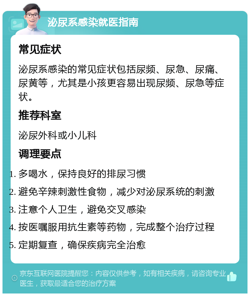 泌尿系感染就医指南 常见症状 泌尿系感染的常见症状包括尿频、尿急、尿痛、尿黄等，尤其是小孩更容易出现尿频、尿急等症状。 推荐科室 泌尿外科或小儿科 调理要点 多喝水，保持良好的排尿习惯 避免辛辣刺激性食物，减少对泌尿系统的刺激 注意个人卫生，避免交叉感染 按医嘱服用抗生素等药物，完成整个治疗过程 定期复查，确保疾病完全治愈