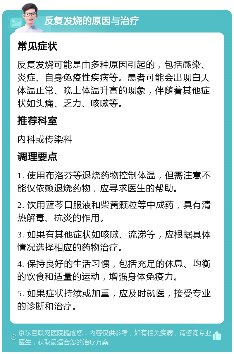 反复发烧的原因与治疗 常见症状 反复发烧可能是由多种原因引起的，包括感染、炎症、自身免疫性疾病等。患者可能会出现白天体温正常、晚上体温升高的现象，伴随着其他症状如头痛、乏力、咳嗽等。 推荐科室 内科或传染科 调理要点 1. 使用布洛芬等退烧药物控制体温，但需注意不能仅依赖退烧药物，应寻求医生的帮助。 2. 饮用蓝芩口服液和柴黄颗粒等中成药，具有清热解毒、抗炎的作用。 3. 如果有其他症状如咳嗽、流涕等，应根据具体情况选择相应的药物治疗。 4. 保持良好的生活习惯，包括充足的休息、均衡的饮食和适量的运动，增强身体免疫力。 5. 如果症状持续或加重，应及时就医，接受专业的诊断和治疗。