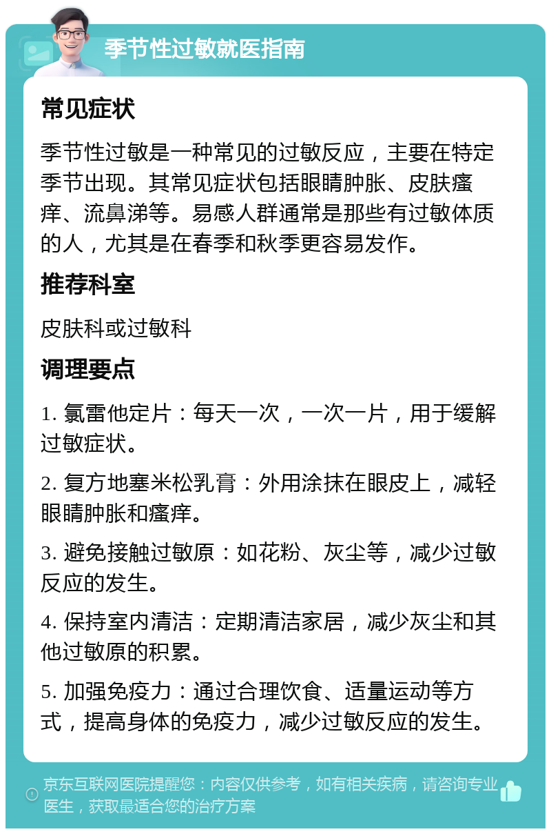 季节性过敏就医指南 常见症状 季节性过敏是一种常见的过敏反应，主要在特定季节出现。其常见症状包括眼睛肿胀、皮肤瘙痒、流鼻涕等。易感人群通常是那些有过敏体质的人，尤其是在春季和秋季更容易发作。 推荐科室 皮肤科或过敏科 调理要点 1. 氯雷他定片：每天一次，一次一片，用于缓解过敏症状。 2. 复方地塞米松乳膏：外用涂抹在眼皮上，减轻眼睛肿胀和瘙痒。 3. 避免接触过敏原：如花粉、灰尘等，减少过敏反应的发生。 4. 保持室内清洁：定期清洁家居，减少灰尘和其他过敏原的积累。 5. 加强免疫力：通过合理饮食、适量运动等方式，提高身体的免疫力，减少过敏反应的发生。