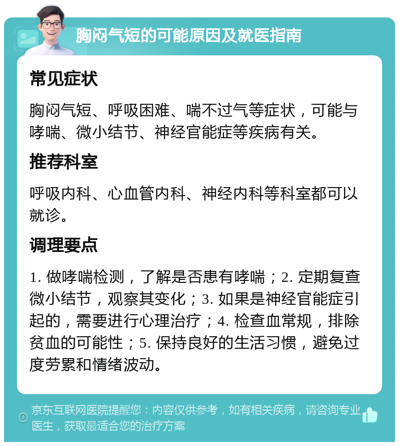 胸闷气短的可能原因及就医指南 常见症状 胸闷气短、呼吸困难、喘不过气等症状，可能与哮喘、微小结节、神经官能症等疾病有关。 推荐科室 呼吸内科、心血管内科、神经内科等科室都可以就诊。 调理要点 1. 做哮喘检测，了解是否患有哮喘；2. 定期复查微小结节，观察其变化；3. 如果是神经官能症引起的，需要进行心理治疗；4. 检查血常规，排除贫血的可能性；5. 保持良好的生活习惯，避免过度劳累和情绪波动。