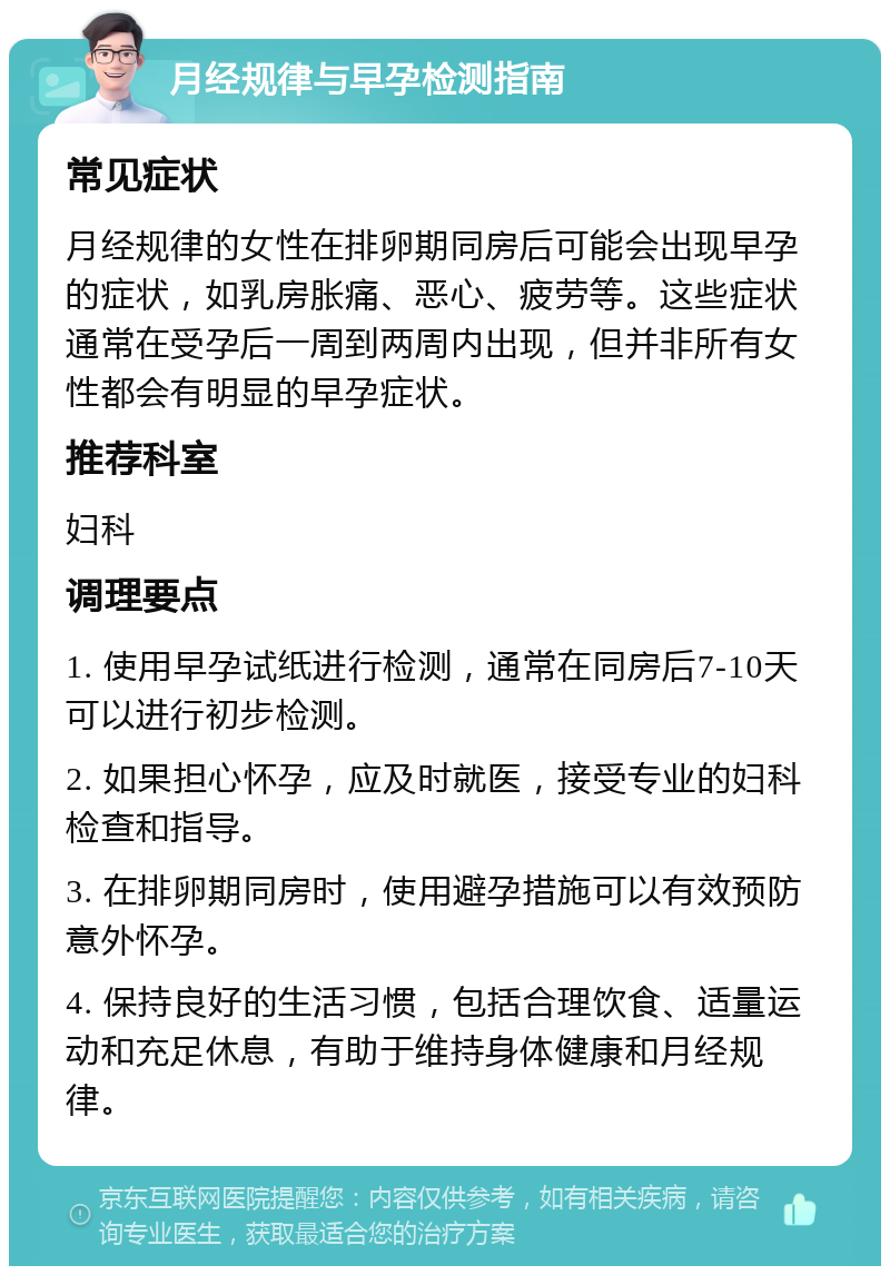 月经规律与早孕检测指南 常见症状 月经规律的女性在排卵期同房后可能会出现早孕的症状，如乳房胀痛、恶心、疲劳等。这些症状通常在受孕后一周到两周内出现，但并非所有女性都会有明显的早孕症状。 推荐科室 妇科 调理要点 1. 使用早孕试纸进行检测，通常在同房后7-10天可以进行初步检测。 2. 如果担心怀孕，应及时就医，接受专业的妇科检查和指导。 3. 在排卵期同房时，使用避孕措施可以有效预防意外怀孕。 4. 保持良好的生活习惯，包括合理饮食、适量运动和充足休息，有助于维持身体健康和月经规律。