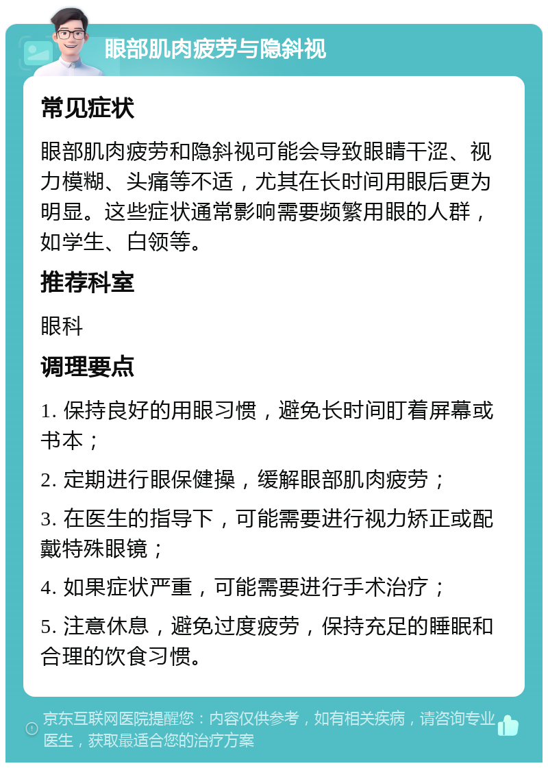 眼部肌肉疲劳与隐斜视 常见症状 眼部肌肉疲劳和隐斜视可能会导致眼睛干涩、视力模糊、头痛等不适，尤其在长时间用眼后更为明显。这些症状通常影响需要频繁用眼的人群，如学生、白领等。 推荐科室 眼科 调理要点 1. 保持良好的用眼习惯，避免长时间盯着屏幕或书本； 2. 定期进行眼保健操，缓解眼部肌肉疲劳； 3. 在医生的指导下，可能需要进行视力矫正或配戴特殊眼镜； 4. 如果症状严重，可能需要进行手术治疗； 5. 注意休息，避免过度疲劳，保持充足的睡眠和合理的饮食习惯。