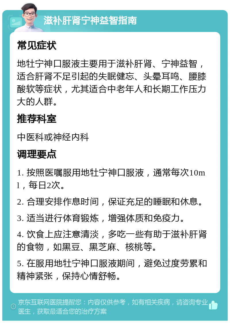 滋补肝肾宁神益智指南 常见症状 地牡宁神口服液主要用于滋补肝肾、宁神益智，适合肝肾不足引起的失眠健忘、头晕耳鸣、腰膝酸软等症状，尤其适合中老年人和长期工作压力大的人群。 推荐科室 中医科或神经内科 调理要点 1. 按照医嘱服用地牡宁神口服液，通常每次10ml，每日2次。 2. 合理安排作息时间，保证充足的睡眠和休息。 3. 适当进行体育锻炼，增强体质和免疫力。 4. 饮食上应注意清淡，多吃一些有助于滋补肝肾的食物，如黑豆、黑芝麻、核桃等。 5. 在服用地牡宁神口服液期间，避免过度劳累和精神紧张，保持心情舒畅。