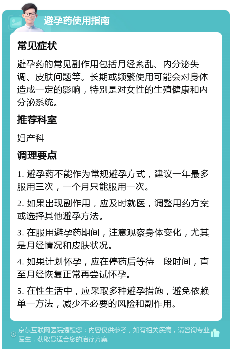 避孕药使用指南 常见症状 避孕药的常见副作用包括月经紊乱、内分泌失调、皮肤问题等。长期或频繁使用可能会对身体造成一定的影响，特别是对女性的生殖健康和内分泌系统。 推荐科室 妇产科 调理要点 1. 避孕药不能作为常规避孕方式，建议一年最多服用三次，一个月只能服用一次。 2. 如果出现副作用，应及时就医，调整用药方案或选择其他避孕方法。 3. 在服用避孕药期间，注意观察身体变化，尤其是月经情况和皮肤状况。 4. 如果计划怀孕，应在停药后等待一段时间，直至月经恢复正常再尝试怀孕。 5. 在性生活中，应采取多种避孕措施，避免依赖单一方法，减少不必要的风险和副作用。