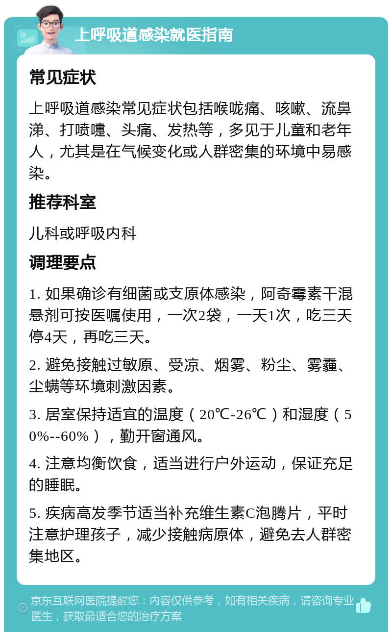 上呼吸道感染就医指南 常见症状 上呼吸道感染常见症状包括喉咙痛、咳嗽、流鼻涕、打喷嚏、头痛、发热等，多见于儿童和老年人，尤其是在气候变化或人群密集的环境中易感染。 推荐科室 儿科或呼吸内科 调理要点 1. 如果确诊有细菌或支原体感染，阿奇霉素干混悬剂可按医嘱使用，一次2袋，一天1次，吃三天停4天，再吃三天。 2. 避免接触过敏原、受凉、烟雾、粉尘、雾霾、尘螨等环境刺激因素。 3. 居室保持适宜的温度（20℃-26℃）和湿度（50%--60%），勤开窗通风。 4. 注意均衡饮食，适当进行户外运动，保证充足的睡眠。 5. 疾病高发季节适当补充维生素C泡腾片，平时注意护理孩子，减少接触病原体，避免去人群密集地区。