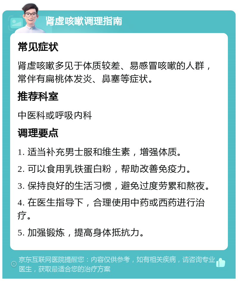 肾虚咳嗽调理指南 常见症状 肾虚咳嗽多见于体质较差、易感冒咳嗽的人群，常伴有扁桃体发炎、鼻塞等症状。 推荐科室 中医科或呼吸内科 调理要点 1. 适当补充男士服和维生素，增强体质。 2. 可以食用乳铁蛋白粉，帮助改善免疫力。 3. 保持良好的生活习惯，避免过度劳累和熬夜。 4. 在医生指导下，合理使用中药或西药进行治疗。 5. 加强锻炼，提高身体抵抗力。