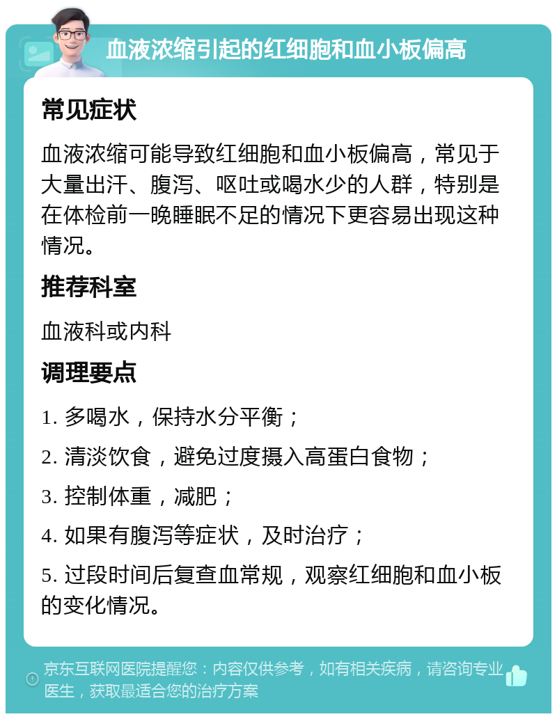 血液浓缩引起的红细胞和血小板偏高 常见症状 血液浓缩可能导致红细胞和血小板偏高，常见于大量出汗、腹泻、呕吐或喝水少的人群，特别是在体检前一晚睡眠不足的情况下更容易出现这种情况。 推荐科室 血液科或内科 调理要点 1. 多喝水，保持水分平衡； 2. 清淡饮食，避免过度摄入高蛋白食物； 3. 控制体重，减肥； 4. 如果有腹泻等症状，及时治疗； 5. 过段时间后复查血常规，观察红细胞和血小板的变化情况。