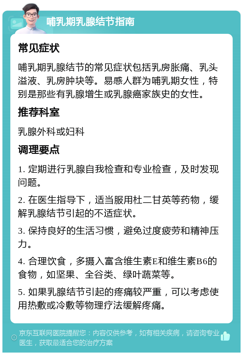 哺乳期乳腺结节指南 常见症状 哺乳期乳腺结节的常见症状包括乳房胀痛、乳头溢液、乳房肿块等。易感人群为哺乳期女性，特别是那些有乳腺增生或乳腺癌家族史的女性。 推荐科室 乳腺外科或妇科 调理要点 1. 定期进行乳腺自我检查和专业检查，及时发现问题。 2. 在医生指导下，适当服用杜二甘英等药物，缓解乳腺结节引起的不适症状。 3. 保持良好的生活习惯，避免过度疲劳和精神压力。 4. 合理饮食，多摄入富含维生素E和维生素B6的食物，如坚果、全谷类、绿叶蔬菜等。 5. 如果乳腺结节引起的疼痛较严重，可以考虑使用热敷或冷敷等物理疗法缓解疼痛。