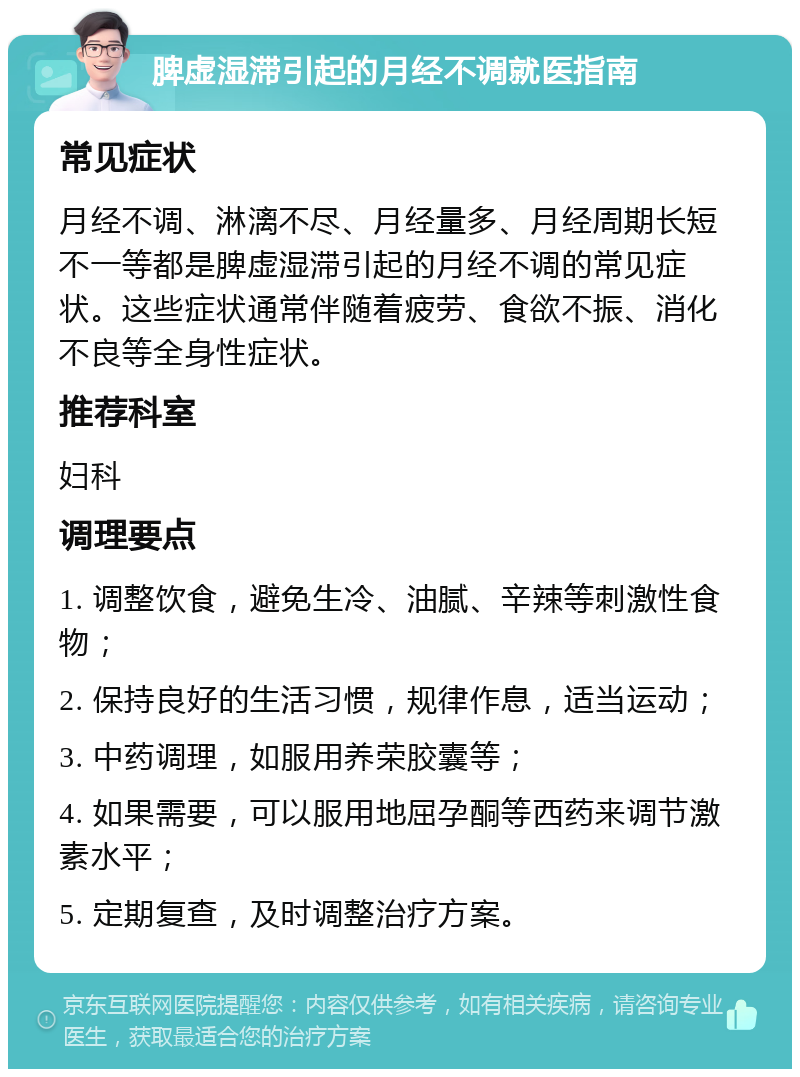 脾虚湿滞引起的月经不调就医指南 常见症状 月经不调、淋漓不尽、月经量多、月经周期长短不一等都是脾虚湿滞引起的月经不调的常见症状。这些症状通常伴随着疲劳、食欲不振、消化不良等全身性症状。 推荐科室 妇科 调理要点 1. 调整饮食，避免生冷、油腻、辛辣等刺激性食物； 2. 保持良好的生活习惯，规律作息，适当运动； 3. 中药调理，如服用养荣胶囊等； 4. 如果需要，可以服用地屈孕酮等西药来调节激素水平； 5. 定期复查，及时调整治疗方案。