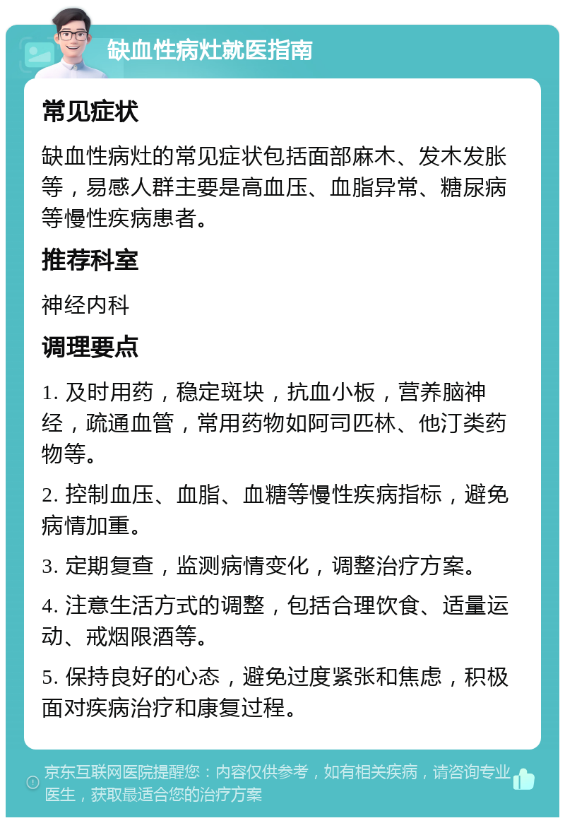 缺血性病灶就医指南 常见症状 缺血性病灶的常见症状包括面部麻木、发木发胀等，易感人群主要是高血压、血脂异常、糖尿病等慢性疾病患者。 推荐科室 神经内科 调理要点 1. 及时用药，稳定斑块，抗血小板，营养脑神经，疏通血管，常用药物如阿司匹林、他汀类药物等。 2. 控制血压、血脂、血糖等慢性疾病指标，避免病情加重。 3. 定期复查，监测病情变化，调整治疗方案。 4. 注意生活方式的调整，包括合理饮食、适量运动、戒烟限酒等。 5. 保持良好的心态，避免过度紧张和焦虑，积极面对疾病治疗和康复过程。