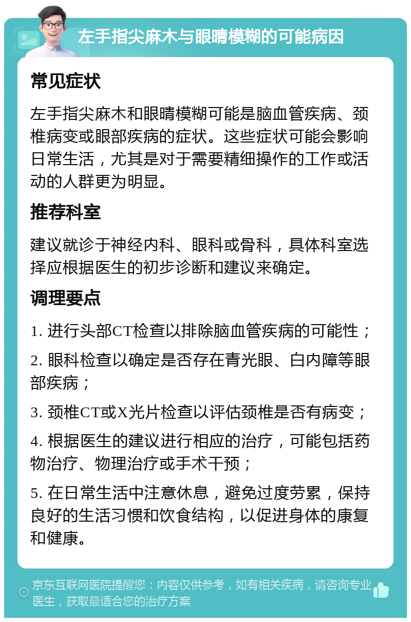 左手指尖麻木与眼晴模糊的可能病因 常见症状 左手指尖麻木和眼晴模糊可能是脑血管疾病、颈椎病变或眼部疾病的症状。这些症状可能会影响日常生活，尤其是对于需要精细操作的工作或活动的人群更为明显。 推荐科室 建议就诊于神经内科、眼科或骨科，具体科室选择应根据医生的初步诊断和建议来确定。 调理要点 1. 进行头部CT检查以排除脑血管疾病的可能性； 2. 眼科检查以确定是否存在青光眼、白内障等眼部疾病； 3. 颈椎CT或X光片检查以评估颈椎是否有病变； 4. 根据医生的建议进行相应的治疗，可能包括药物治疗、物理治疗或手术干预； 5. 在日常生活中注意休息，避免过度劳累，保持良好的生活习惯和饮食结构，以促进身体的康复和健康。