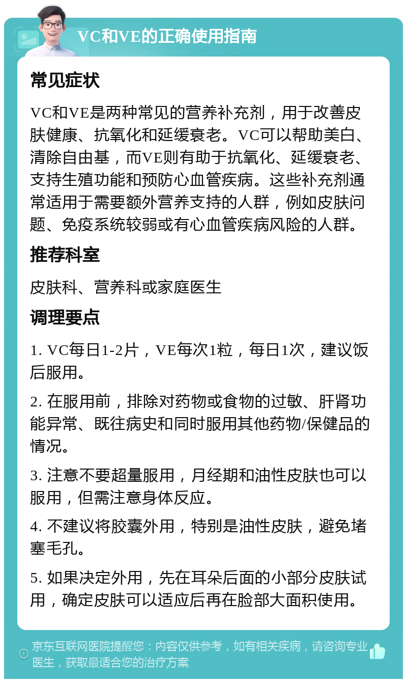 VC和VE的正确使用指南 常见症状 VC和VE是两种常见的营养补充剂，用于改善皮肤健康、抗氧化和延缓衰老。VC可以帮助美白、清除自由基，而VE则有助于抗氧化、延缓衰老、支持生殖功能和预防心血管疾病。这些补充剂通常适用于需要额外营养支持的人群，例如皮肤问题、免疫系统较弱或有心血管疾病风险的人群。 推荐科室 皮肤科、营养科或家庭医生 调理要点 1. VC每日1-2片，VE每次1粒，每日1次，建议饭后服用。 2. 在服用前，排除对药物或食物的过敏、肝肾功能异常、既往病史和同时服用其他药物/保健品的情况。 3. 注意不要超量服用，月经期和油性皮肤也可以服用，但需注意身体反应。 4. 不建议将胶囊外用，特别是油性皮肤，避免堵塞毛孔。 5. 如果决定外用，先在耳朵后面的小部分皮肤试用，确定皮肤可以适应后再在脸部大面积使用。