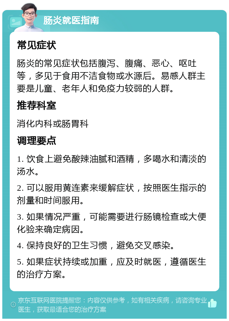 肠炎就医指南 常见症状 肠炎的常见症状包括腹泻、腹痛、恶心、呕吐等，多见于食用不洁食物或水源后。易感人群主要是儿童、老年人和免疫力较弱的人群。 推荐科室 消化内科或肠胃科 调理要点 1. 饮食上避免酸辣油腻和酒精，多喝水和清淡的汤水。 2. 可以服用黄连素来缓解症状，按照医生指示的剂量和时间服用。 3. 如果情况严重，可能需要进行肠镜检查或大便化验来确定病因。 4. 保持良好的卫生习惯，避免交叉感染。 5. 如果症状持续或加重，应及时就医，遵循医生的治疗方案。