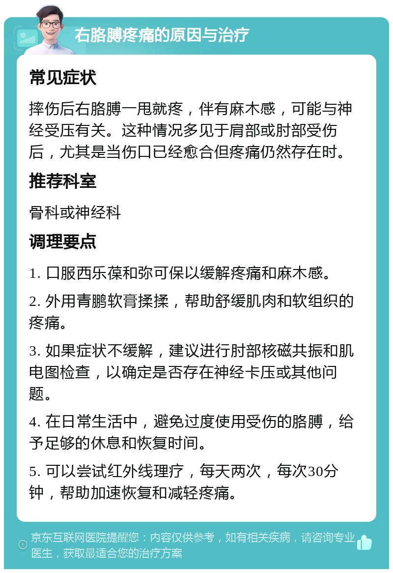 右胳膊疼痛的原因与治疗 常见症状 摔伤后右胳膊一甩就疼，伴有麻木感，可能与神经受压有关。这种情况多见于肩部或肘部受伤后，尤其是当伤口已经愈合但疼痛仍然存在时。 推荐科室 骨科或神经科 调理要点 1. 口服西乐葆和弥可保以缓解疼痛和麻木感。 2. 外用青鹏软膏揉揉，帮助舒缓肌肉和软组织的疼痛。 3. 如果症状不缓解，建议进行肘部核磁共振和肌电图检查，以确定是否存在神经卡压或其他问题。 4. 在日常生活中，避免过度使用受伤的胳膊，给予足够的休息和恢复时间。 5. 可以尝试红外线理疗，每天两次，每次30分钟，帮助加速恢复和减轻疼痛。