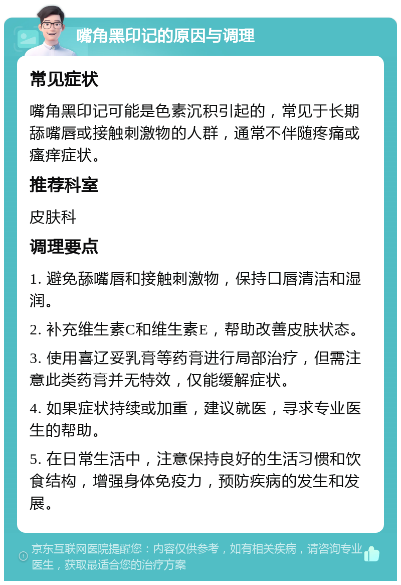 嘴角黑印记的原因与调理 常见症状 嘴角黑印记可能是色素沉积引起的，常见于长期舔嘴唇或接触刺激物的人群，通常不伴随疼痛或瘙痒症状。 推荐科室 皮肤科 调理要点 1. 避免舔嘴唇和接触刺激物，保持口唇清洁和湿润。 2. 补充维生素C和维生素E，帮助改善皮肤状态。 3. 使用喜辽妥乳膏等药膏进行局部治疗，但需注意此类药膏并无特效，仅能缓解症状。 4. 如果症状持续或加重，建议就医，寻求专业医生的帮助。 5. 在日常生活中，注意保持良好的生活习惯和饮食结构，增强身体免疫力，预防疾病的发生和发展。