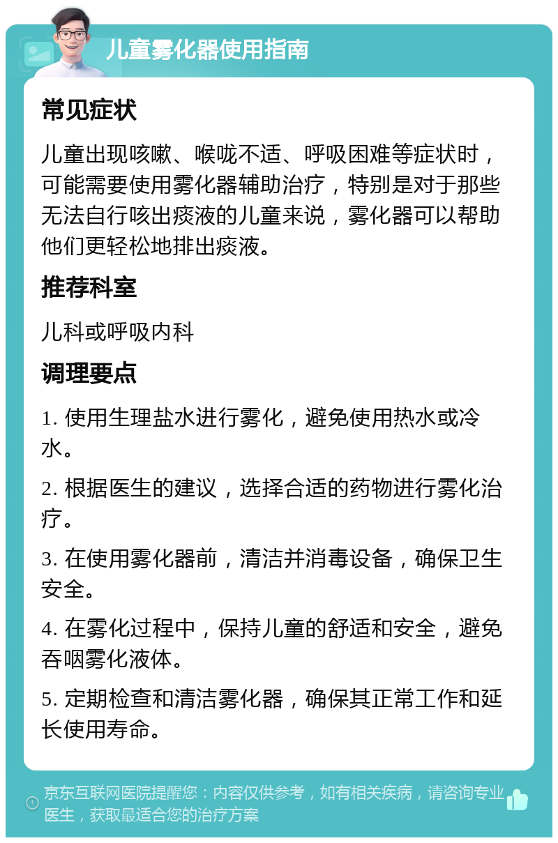 儿童雾化器使用指南 常见症状 儿童出现咳嗽、喉咙不适、呼吸困难等症状时，可能需要使用雾化器辅助治疗，特别是对于那些无法自行咳出痰液的儿童来说，雾化器可以帮助他们更轻松地排出痰液。 推荐科室 儿科或呼吸内科 调理要点 1. 使用生理盐水进行雾化，避免使用热水或冷水。 2. 根据医生的建议，选择合适的药物进行雾化治疗。 3. 在使用雾化器前，清洁并消毒设备，确保卫生安全。 4. 在雾化过程中，保持儿童的舒适和安全，避免吞咽雾化液体。 5. 定期检查和清洁雾化器，确保其正常工作和延长使用寿命。