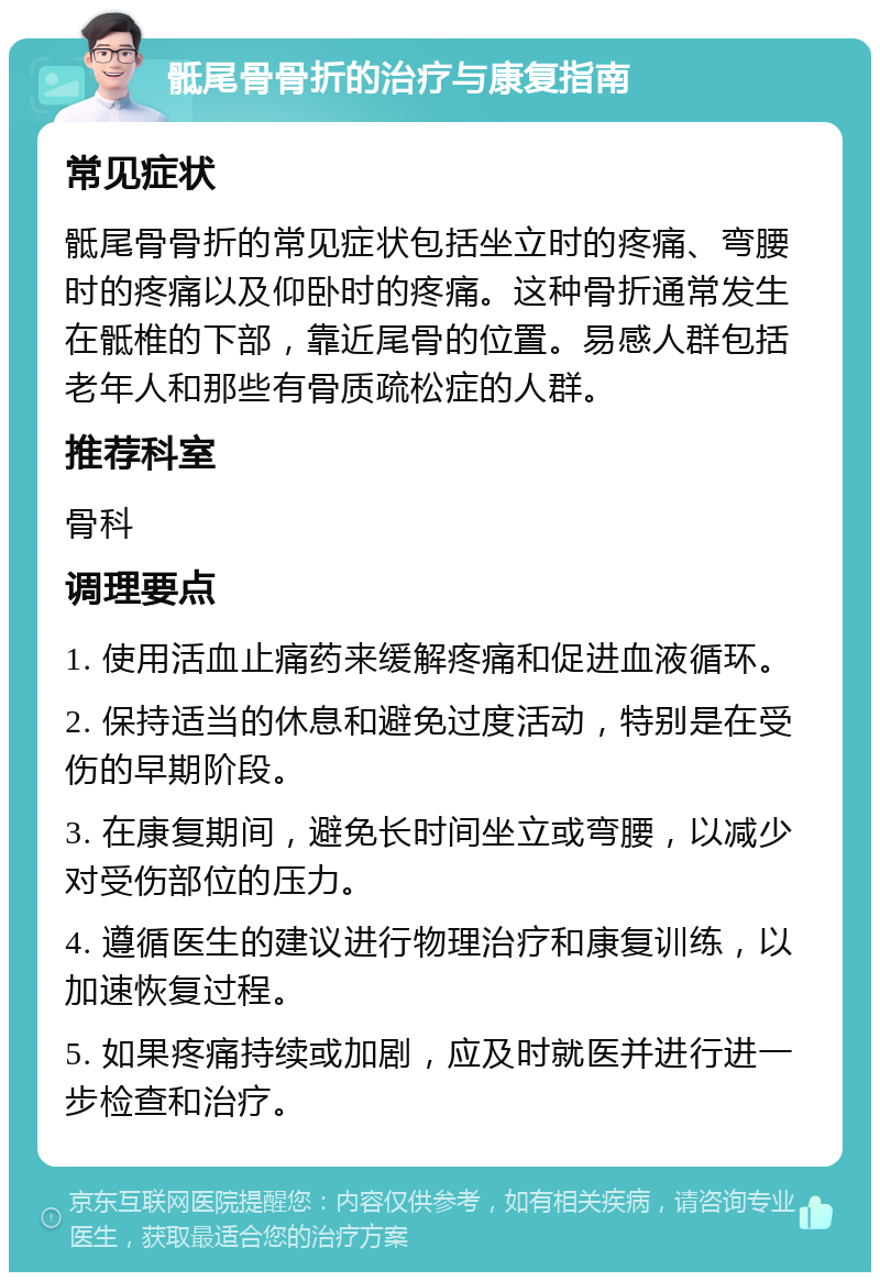 骶尾骨骨折的治疗与康复指南 常见症状 骶尾骨骨折的常见症状包括坐立时的疼痛、弯腰时的疼痛以及仰卧时的疼痛。这种骨折通常发生在骶椎的下部，靠近尾骨的位置。易感人群包括老年人和那些有骨质疏松症的人群。 推荐科室 骨科 调理要点 1. 使用活血止痛药来缓解疼痛和促进血液循环。 2. 保持适当的休息和避免过度活动，特别是在受伤的早期阶段。 3. 在康复期间，避免长时间坐立或弯腰，以减少对受伤部位的压力。 4. 遵循医生的建议进行物理治疗和康复训练，以加速恢复过程。 5. 如果疼痛持续或加剧，应及时就医并进行进一步检查和治疗。