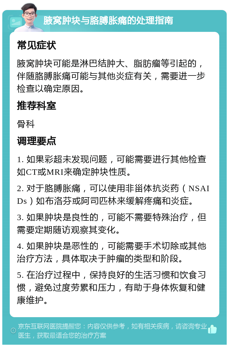 腋窝肿块与胳膊胀痛的处理指南 常见症状 腋窝肿块可能是淋巴结肿大、脂肪瘤等引起的，伴随胳膊胀痛可能与其他炎症有关，需要进一步检查以确定原因。 推荐科室 骨科 调理要点 1. 如果彩超未发现问题，可能需要进行其他检查如CT或MRI来确定肿块性质。 2. 对于胳膊胀痛，可以使用非甾体抗炎药（NSAIDs）如布洛芬或阿司匹林来缓解疼痛和炎症。 3. 如果肿块是良性的，可能不需要特殊治疗，但需要定期随访观察其变化。 4. 如果肿块是恶性的，可能需要手术切除或其他治疗方法，具体取决于肿瘤的类型和阶段。 5. 在治疗过程中，保持良好的生活习惯和饮食习惯，避免过度劳累和压力，有助于身体恢复和健康维护。