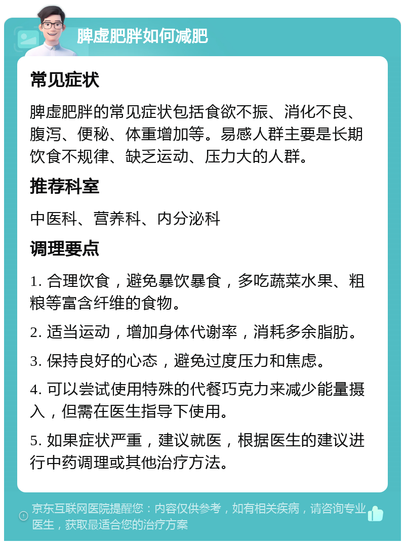 脾虚肥胖如何减肥 常见症状 脾虚肥胖的常见症状包括食欲不振、消化不良、腹泻、便秘、体重增加等。易感人群主要是长期饮食不规律、缺乏运动、压力大的人群。 推荐科室 中医科、营养科、内分泌科 调理要点 1. 合理饮食，避免暴饮暴食，多吃蔬菜水果、粗粮等富含纤维的食物。 2. 适当运动，增加身体代谢率，消耗多余脂肪。 3. 保持良好的心态，避免过度压力和焦虑。 4. 可以尝试使用特殊的代餐巧克力来减少能量摄入，但需在医生指导下使用。 5. 如果症状严重，建议就医，根据医生的建议进行中药调理或其他治疗方法。