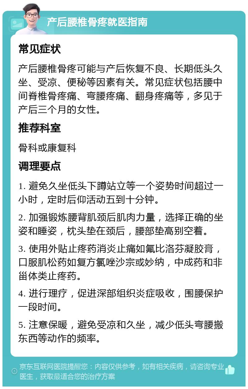 产后腰椎骨疼就医指南 常见症状 产后腰椎骨疼可能与产后恢复不良、长期低头久坐、受凉、便秘等因素有关。常见症状包括腰中间脊椎骨疼痛、弯腰疼痛、翻身疼痛等，多见于产后三个月的女性。 推荐科室 骨科或康复科 调理要点 1. 避免久坐低头下蹲站立等一个姿势时间超过一小时，定时后仰活动五到十分钟。 2. 加强锻炼腰背肌颈后肌肉力量，选择正确的坐姿和睡姿，枕头垫在颈后，腰部垫高别空着。 3. 使用外贴止疼药消炎止痛如氟比洛芬凝胶膏，口服肌松药如复方氯唑沙宗或妙纳，中成药和非甾体类止疼药。 4. 进行理疗，促进深部组织炎症吸收，围腰保护一段时间。 5. 注意保暖，避免受凉和久坐，减少低头弯腰搬东西等动作的频率。