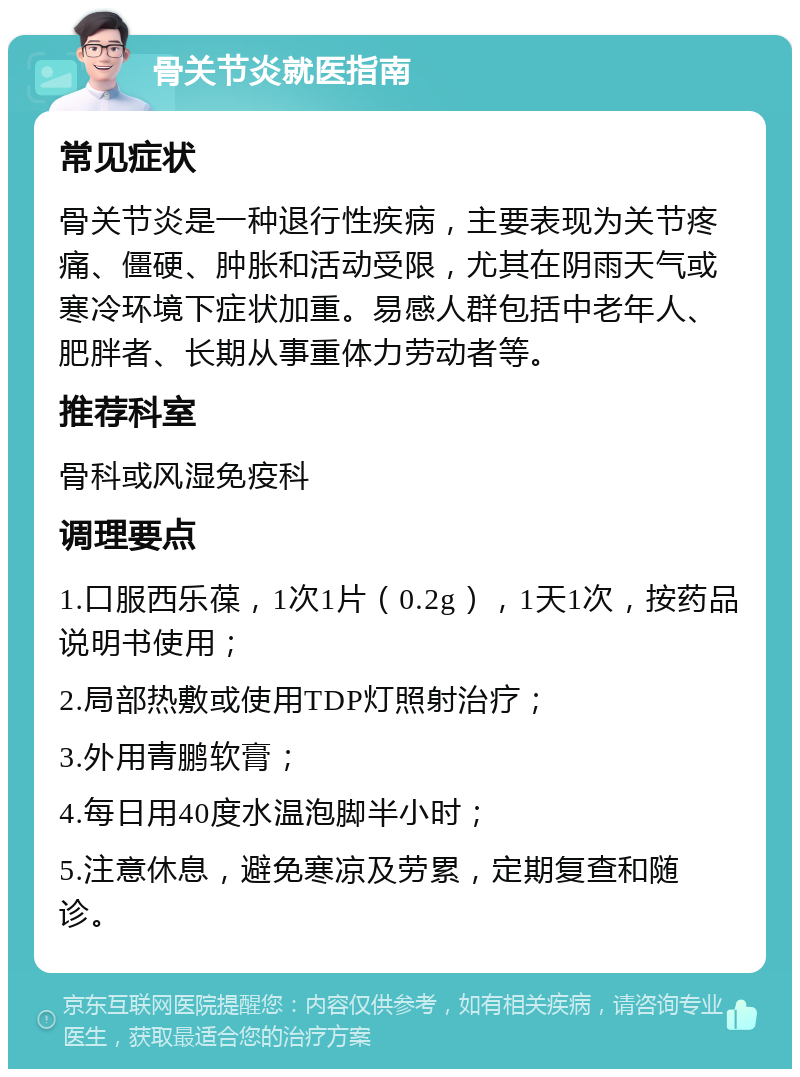 骨关节炎就医指南 常见症状 骨关节炎是一种退行性疾病，主要表现为关节疼痛、僵硬、肿胀和活动受限，尤其在阴雨天气或寒冷环境下症状加重。易感人群包括中老年人、肥胖者、长期从事重体力劳动者等。 推荐科室 骨科或风湿免疫科 调理要点 1.口服西乐葆，1次1片（0.2g），1天1次，按药品说明书使用； 2.局部热敷或使用TDP灯照射治疗； 3.外用青鹏软膏； 4.每日用40度水温泡脚半小时； 5.注意休息，避免寒凉及劳累，定期复查和随诊。