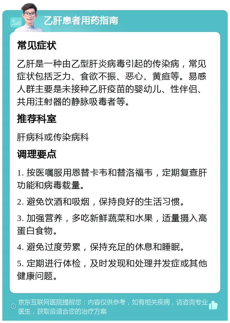 乙肝患者用药指南 常见症状 乙肝是一种由乙型肝炎病毒引起的传染病，常见症状包括乏力、食欲不振、恶心、黄疸等。易感人群主要是未接种乙肝疫苗的婴幼儿、性伴侣、共用注射器的静脉吸毒者等。 推荐科室 肝病科或传染病科 调理要点 1. 按医嘱服用恩替卡韦和替洛福韦，定期复查肝功能和病毒载量。 2. 避免饮酒和吸烟，保持良好的生活习惯。 3. 加强营养，多吃新鲜蔬菜和水果，适量摄入高蛋白食物。 4. 避免过度劳累，保持充足的休息和睡眠。 5. 定期进行体检，及时发现和处理并发症或其他健康问题。